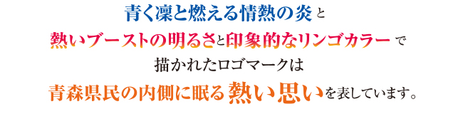 「青く凛と燃える情熱の炎」と「熱いブーストの明るさと抽象的なリンゴカラー」で描かれたロゴマークは青森県民の内側に眠る熱い思いを表しています。